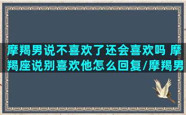 摩羯男说不喜欢了还会喜欢吗 摩羯座说别喜欢他怎么回复/摩羯男说不喜欢了还会喜欢吗 摩羯座说别喜欢他怎么回复-我的网站